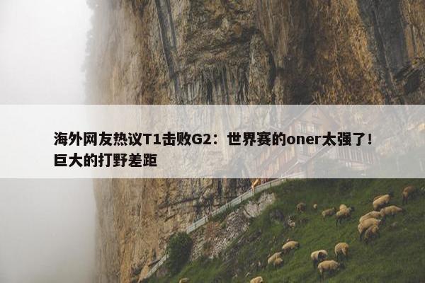 海外网友热议T1击败G2：世界赛的oner太强了！巨大的打野差距