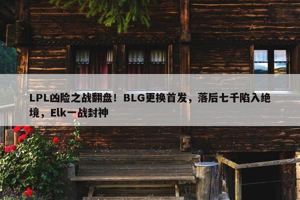 LPL凶险之战翻盘！BLG更换首发，落后七千陷入绝境，Elk一战封神