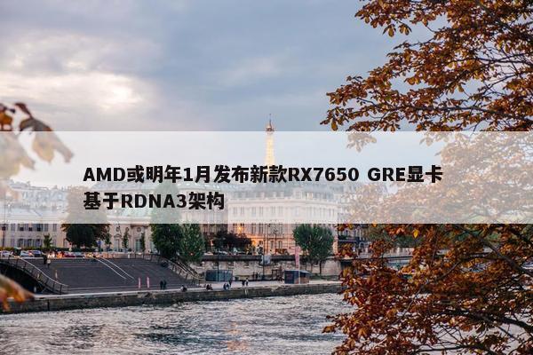 AMD或明年1月发布新款RX7650 GRE显卡 基于RDNA3架构