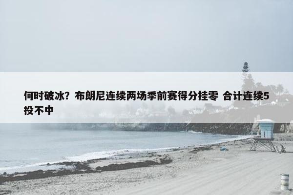 何时破冰？布朗尼连续两场季前赛得分挂零 合计连续5投不中