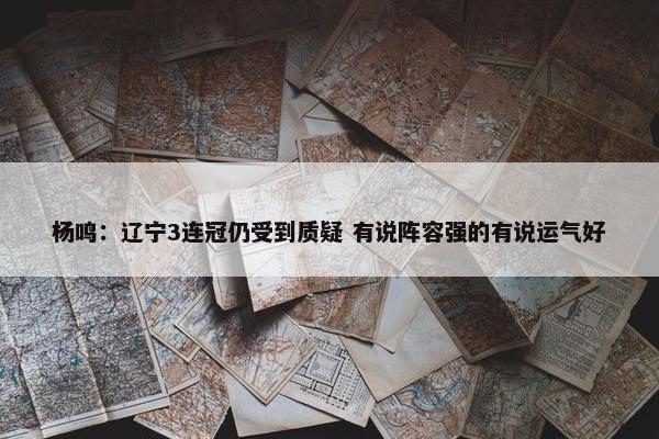 杨鸣：辽宁3连冠仍受到质疑 有说阵容强的有说运气好