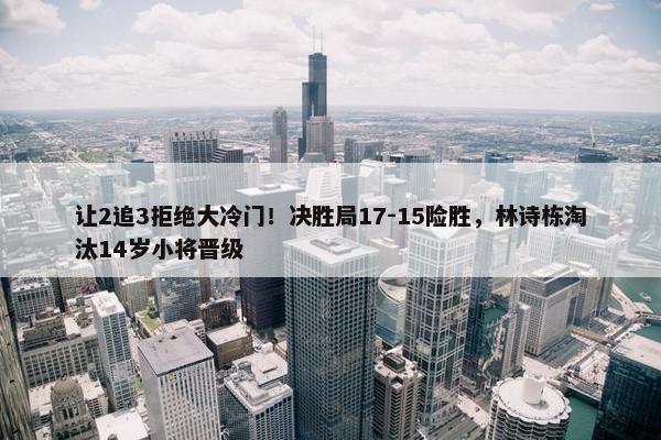 让2追3拒绝大冷门！决胜局17-15险胜，林诗栋淘汰14岁小将晋级