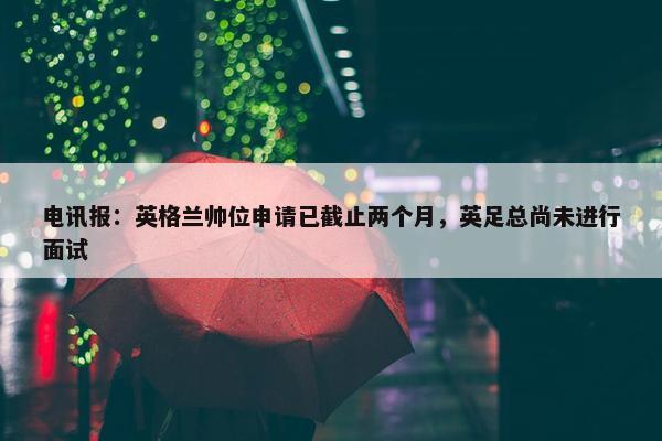 电讯报：英格兰帅位申请已截止两个月，英足总尚未进行面试