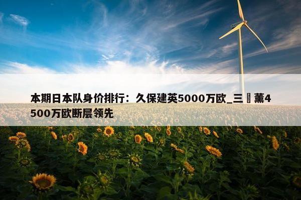 本期日本队身价排行：久保建英5000万欧_三笘薰4500万欧断层领先