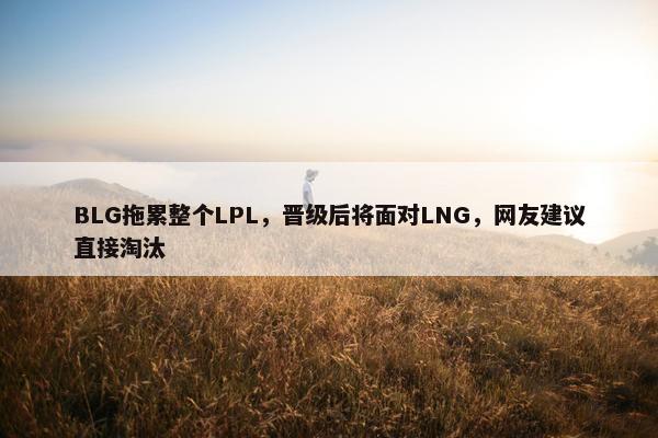 BLG拖累整个LPL，晋级后将面对LNG，网友建议直接淘汰