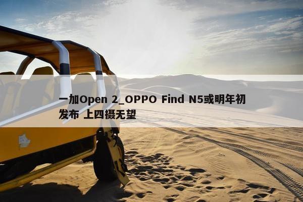 一加Open 2_OPPO Find N5或明年初发布 上四摄无望