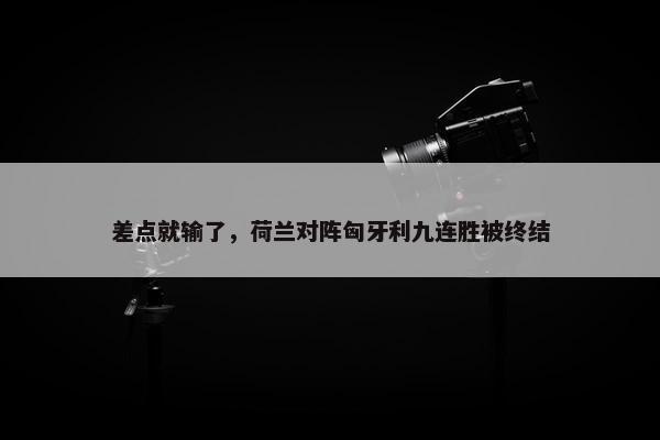 差点就输了，荷兰对阵匈牙利九连胜被终结