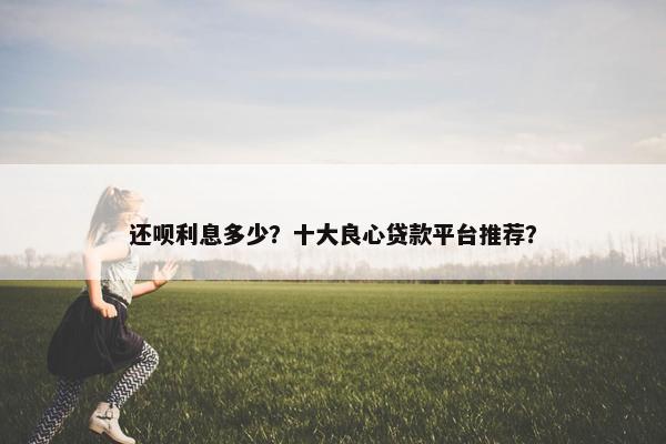 还呗利息多少？十大良心贷款平台推荐？