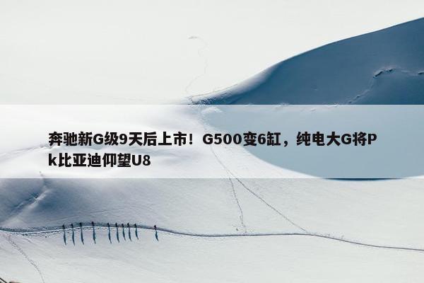 奔驰新G级9天后上市！G500变6缸，纯电大G将Pk比亚迪仰望U8