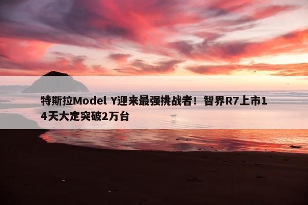 特斯拉Model Y迎来最强挑战者！智界R7上市14天大定突破2万台