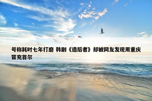 号称耗时七年打磨 韩剧《造后者》却被网友发现用重庆冒充首尔