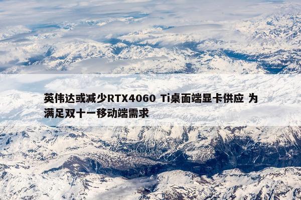 英伟达或减少RTX4060 Ti桌面端显卡供应 为满足双十一移动端需求