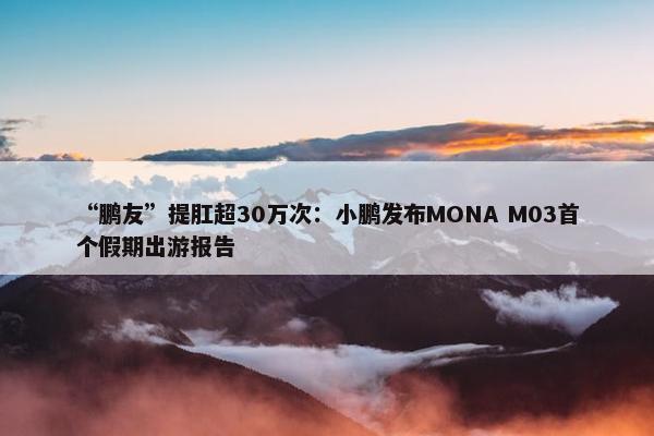 “鹏友”提肛超30万次：小鹏发布MONA M03首个假期出游报告