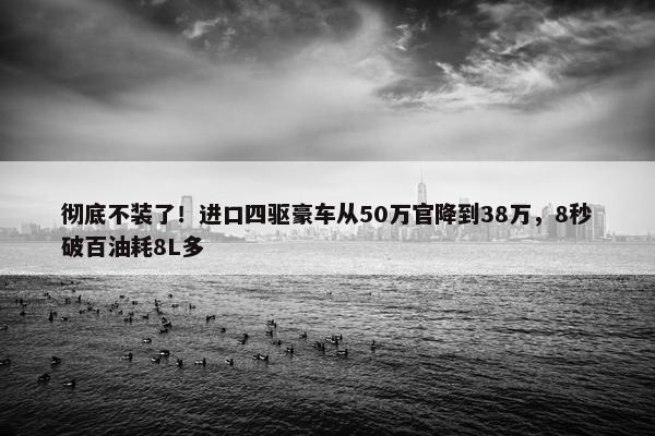 彻底不装了！进口四驱豪车从50万官降到38万，8秒破百油耗8L多