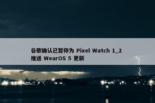 谷歌确认已暂停为 Pixel Watch 1_2 推送 WearOS 5 更新