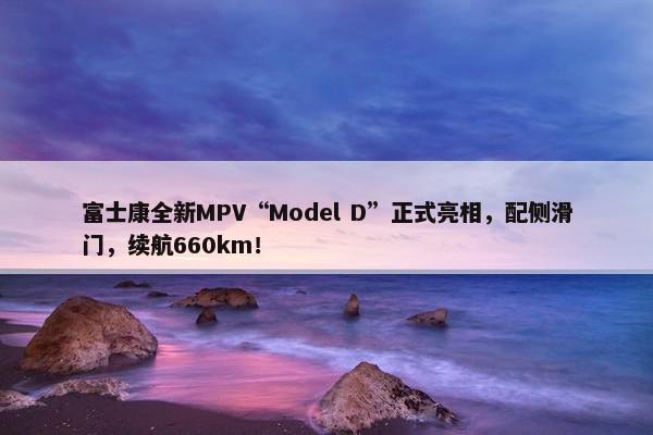 富士康全新MPV“Model D”正式亮相，配侧滑门，续航660km！