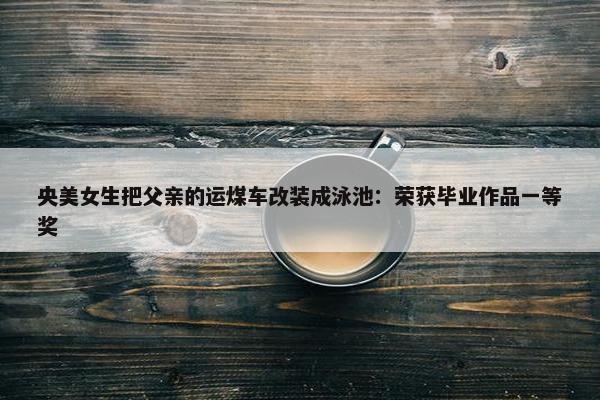 央美女生把父亲的运煤车改装成泳池：荣获毕业作品一等奖