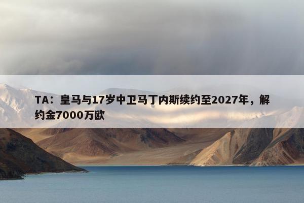 TA：皇马与17岁中卫马丁内斯续约至2027年，解约金7000万欧