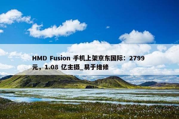 HMD Fusion 手机上架京东国际：2799 元，1.08 亿主摄_易于维修