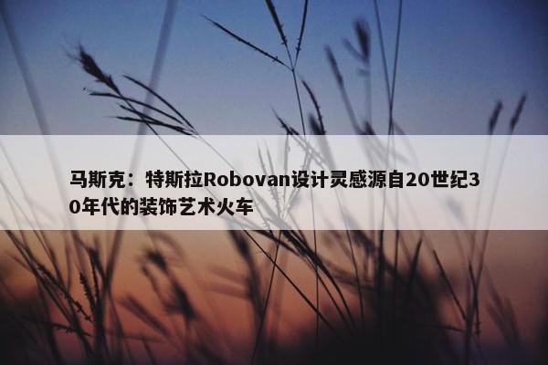 马斯克：特斯拉Robovan设计灵感源自20世纪30年代的装饰艺术火车