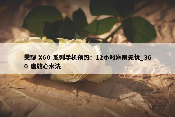 荣耀 X60 系列手机预热：12小时淋雨无忧_360 度放心水洗