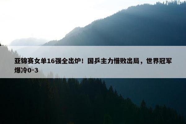 亚锦赛女单16强全出炉！国乒主力惜败出局，世界冠军爆冷0-3