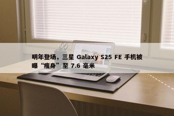 明年登场，三星 Galaxy S25 FE 手机被曝“瘦身”至 7.6 毫米