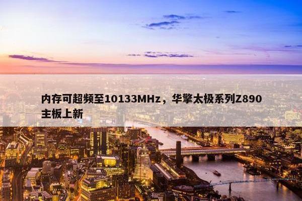 内存可超频至10133MHz，华擎太极系列Z890主板上新