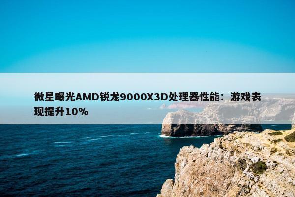 微星曝光AMD锐龙9000X3D处理器性能：游戏表现提升10%