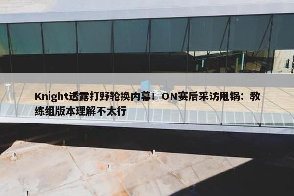 Knight透露打野轮换内幕！ON赛后采访甩锅：教练组版本理解不太行