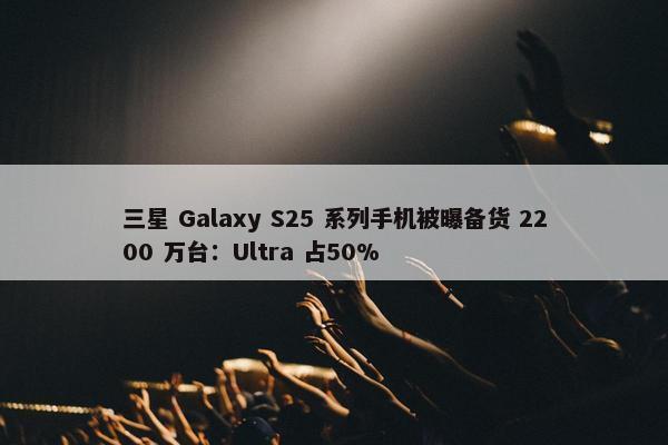 三星 Galaxy S25 系列手机被曝备货 2200 万台：Ultra 占50%