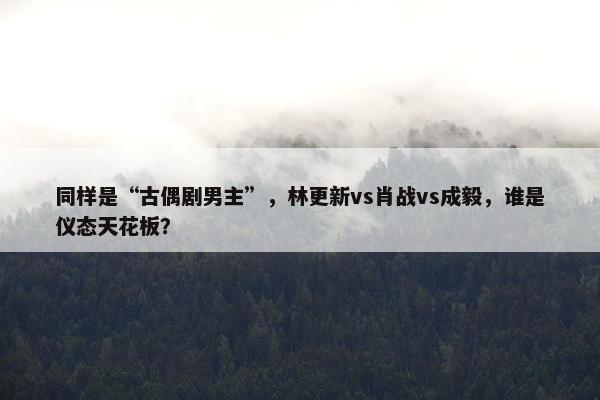 同样是“古偶剧男主”，林更新vs肖战vs成毅，谁是仪态天花板？