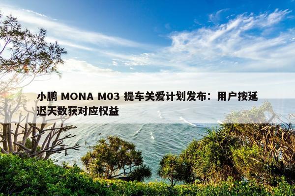 小鹏 MONA M03 提车关爱计划发布：用户按延迟天数获对应权益