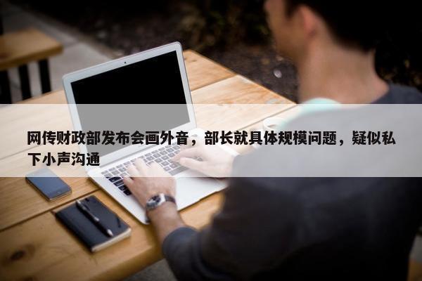 网传财政部发布会画外音，部长就具体规模问题，疑似私下小声沟通