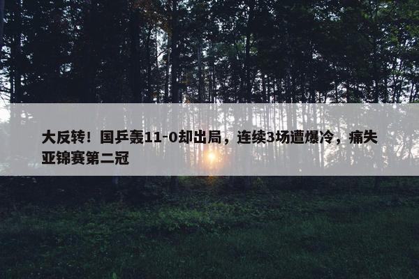 大反转！国乒轰11-0却出局，连续3场遭爆冷，痛失亚锦赛第二冠