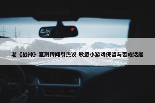 老《战神》复刻传闻引热议 敏感小游戏保留与否成话题