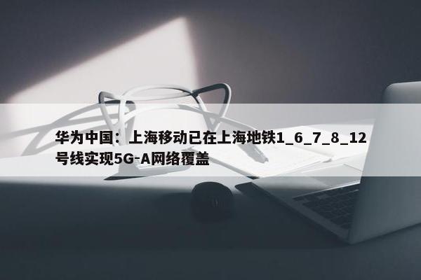 华为中国：上海移动已在上海地铁1_6_7_8_12号线实现5G-A网络覆盖