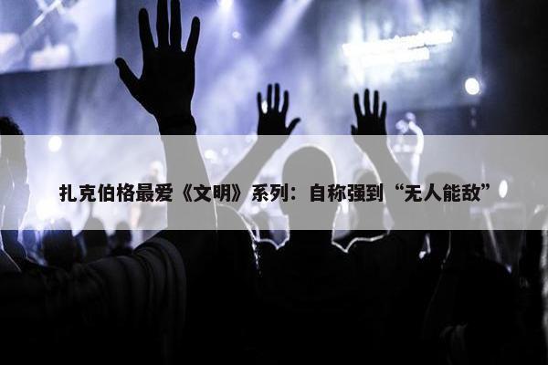 扎克伯格最爱《文明》系列：自称强到“无人能敌”