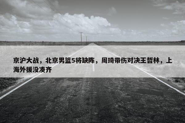 京沪大战，北京男篮5将缺阵，周琦带伤对决王哲林，上海外援没凑齐