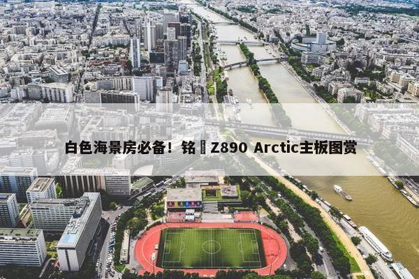 白色海景房必备！铭瑄Z890 Arctic主板图赏