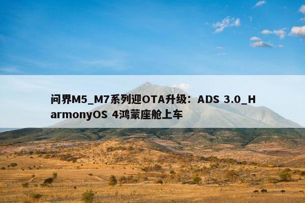 问界M5_M7系列迎OTA升级：ADS 3.0_HarmonyOS 4鸿蒙座舱上车