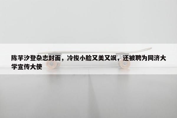 陈芋汐登杂志封面，冷俊小脸又美又飒，还被聘为同济大学宣传大使