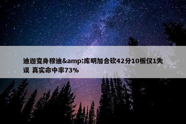 迪迦变身穆迪&库明加合砍42分10板仅1失误 真实命中率73%