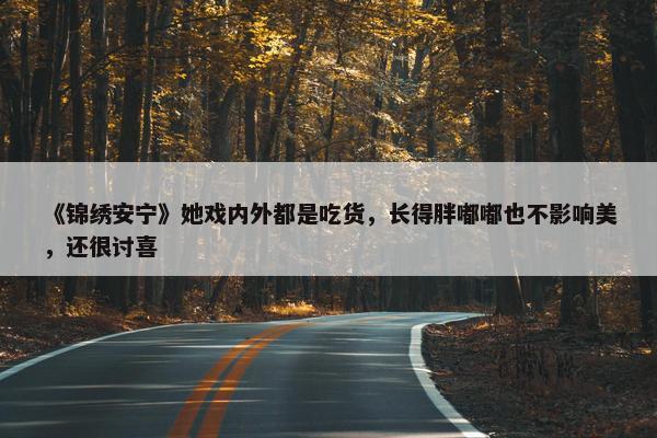 《锦绣安宁》她戏内外都是吃货，长得胖嘟嘟也不影响美，还很讨喜