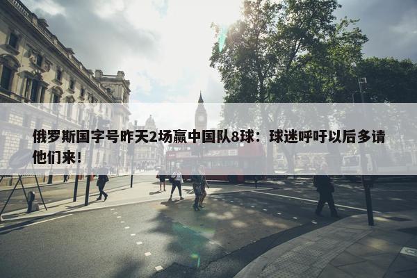 俄罗斯国字号昨天2场赢中国队8球：球迷呼吁以后多请他们来！