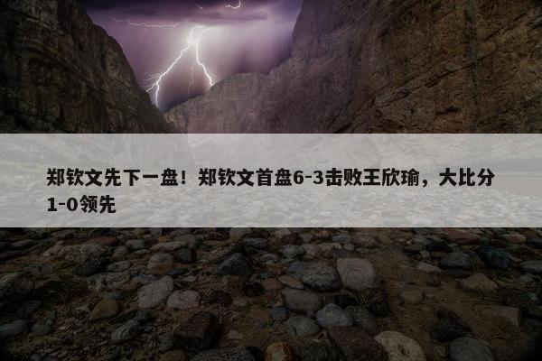 郑钦文先下一盘！郑钦文首盘6-3击败王欣瑜，大比分1-0领先