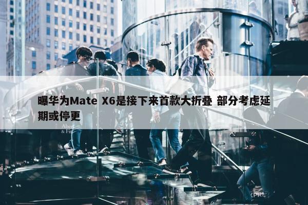 曝华为Mate X6是接下来首款大折叠 部分考虑延期或停更