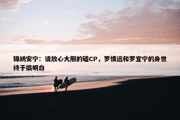 锦绣安宁：请放心大胆的磕CP，罗慎远和罗宜宁的身世终于搞明白