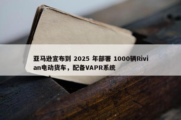 亚马逊宣布到 2025 年部署 1000辆Rivian电动货车，配备VAPR系统