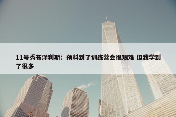 11号秀布泽利斯：预料到了训练营会很艰难 但我学到了很多